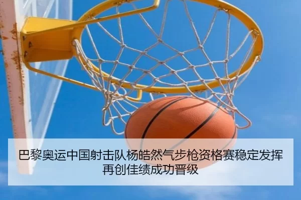 巴黎奥运中国射击队杨皓然气步枪资格赛稳定发挥再创佳绩成功晋级