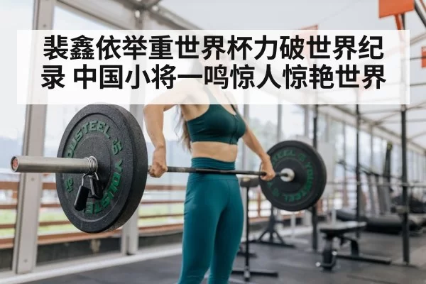 裴鑫依举重世界杯力破世界纪录 中国小将一鸣惊人惊艳世界